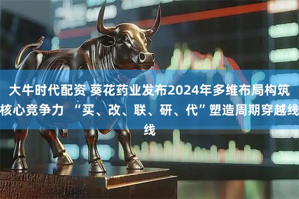 大牛时代配资 葵花药业发布2024年多维布局构筑核心竞争力  “买、改、联、研、代”塑造周期穿越线