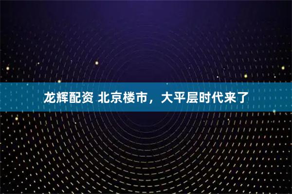 龙辉配资 北京楼市，大平层时代来了