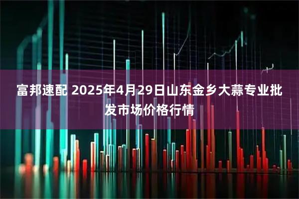 富邦速配 2025年4月29日山东金乡大蒜专业批发市场价格行情