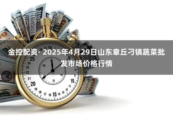 金控配资· 2025年4月29日山东章丘刁镇蔬菜批发市场价格行情