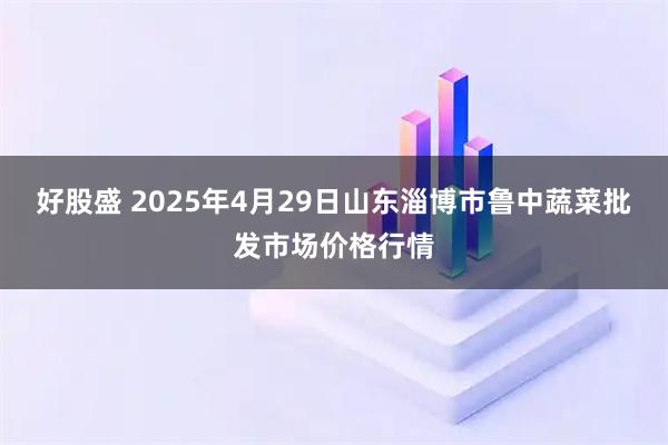 好股盛 2025年4月29日山东淄博市鲁中蔬菜批发市场价格行情