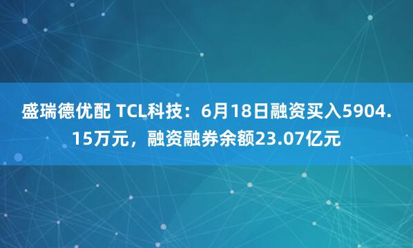 盛瑞德优配 TCL科技：6月18日融资买入5904.15万元，融资融券余额23.07亿元