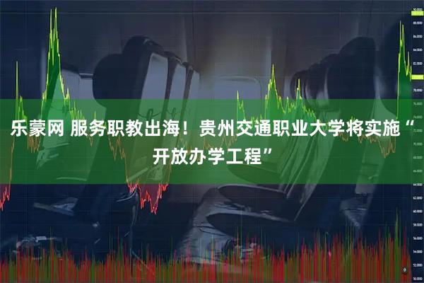 乐蒙网 服务职教出海！贵州交通职业大学将实施“开放办学工程”