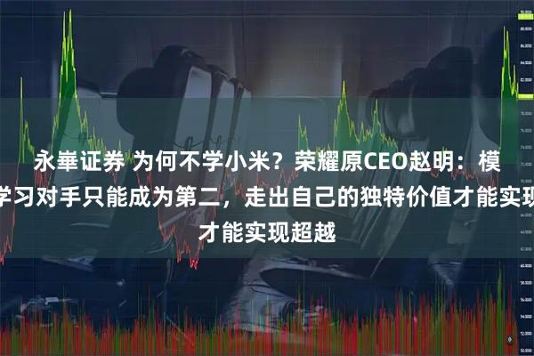 永崋证券 为何不学小米？荣耀原CEO赵明：模仿和学习对手只能成为第二，走出自己的独特价值才能实现超越