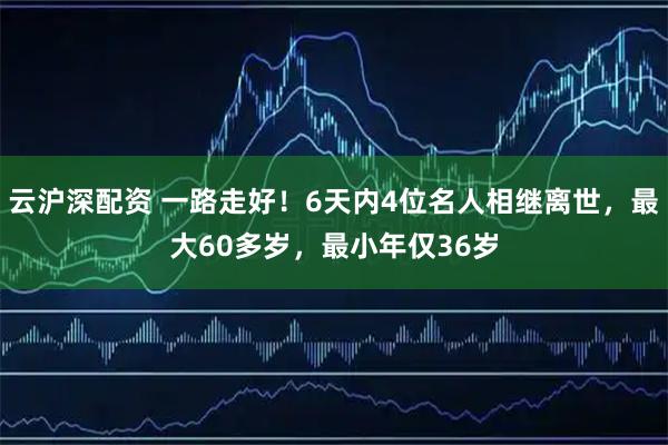 云沪深配资 一路走好！6天内4位名人相继离世，最大60多岁，最小年仅36岁
