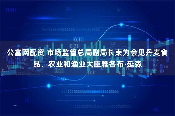 公富网配资 市场监管总局副局长束为会见丹麦食品、农业和渔业大臣雅各布·延森
