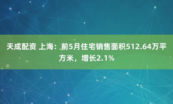 天成配资 上海：前5月住宅销售面积512.64万平方米，增长2.1%