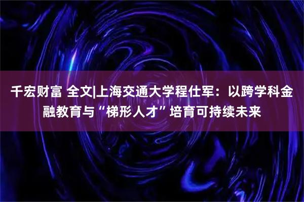 千宏财富 全文|上海交通大学程仕军：以跨学科金融教育与“梯形人才”培育可持续未来
