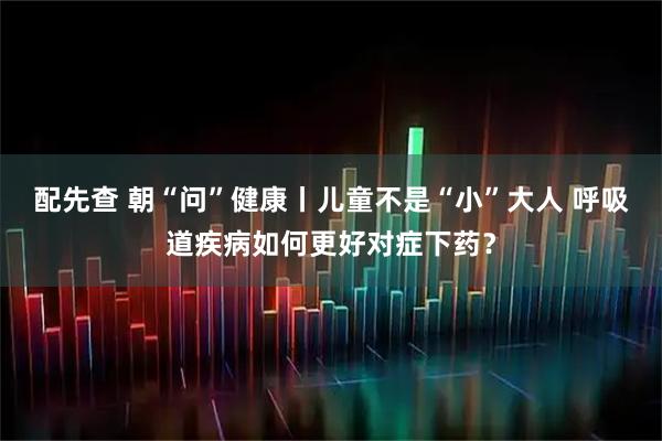 配先查 朝“问”健康丨儿童不是“小”大人 呼吸道疾病如何更好对症下药？