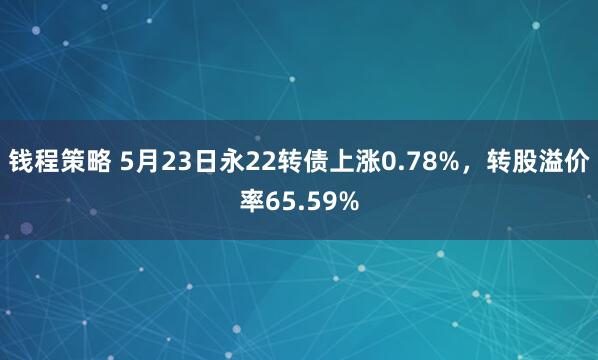 钱程策略 5月23日永22转债上涨0.78%，转股溢价率65.59%