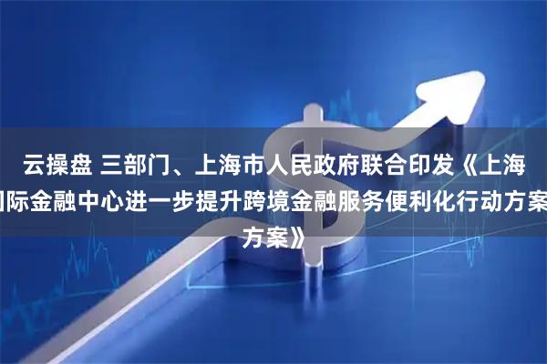 云操盘 三部门、上海市人民政府联合印发《上海国际金融中心进一步提升跨境金融服务便利化行动方案》