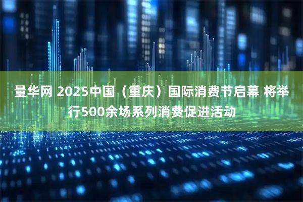 量华网 2025中国（重庆）国际消费节启幕 将举行500余场系列消费促进活动