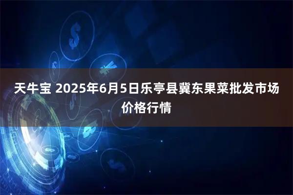 天牛宝 2025年6月5日乐亭县冀东果菜批发市场价格行情