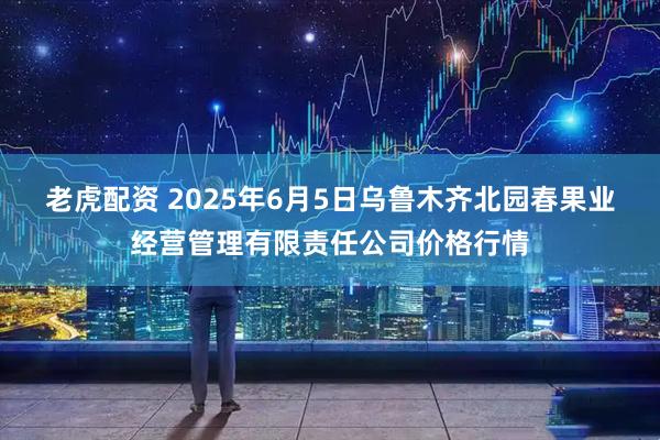 老虎配资 2025年6月5日乌鲁木齐北园春果业经营管理有限责任公司价格行情