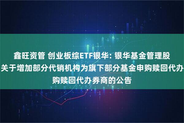 鑫旺资管 创业板综ETF银华: 银华基金管理股份有限公司关于增加部分代销机构为旗下部分基金申购赎回代办券商的公告