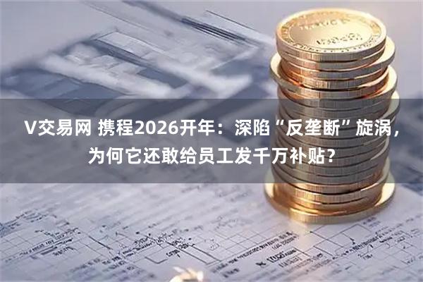 V交易网 携程2026开年：深陷“反垄断”旋涡，为何它还敢给员工发千万补贴？