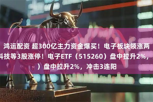 鸿运配资 超300亿主力资金爆买！电子板块领涨两市，长电科技等3股涨停！电子ETF（515260）盘中拉升2%，冲击3连阳