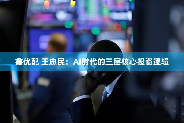 鑫优配 王忠民：AI时代的三层核心投资逻辑
