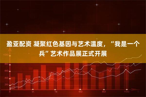 盈亚配资 凝聚红色基因与艺术温度，“我是一个兵”艺术作品展正式开展