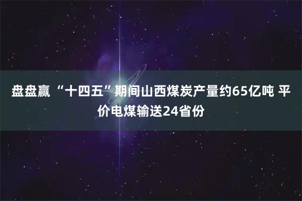 盘盘赢 “十四五”期间山西煤炭产量约65亿吨 平价电煤输送24省份