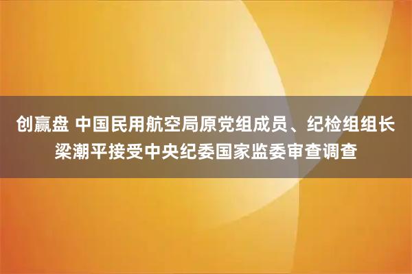 创赢盘 中国民用航空局原党组成员、纪检组组长梁潮平接受中央纪委国家监委审查调查