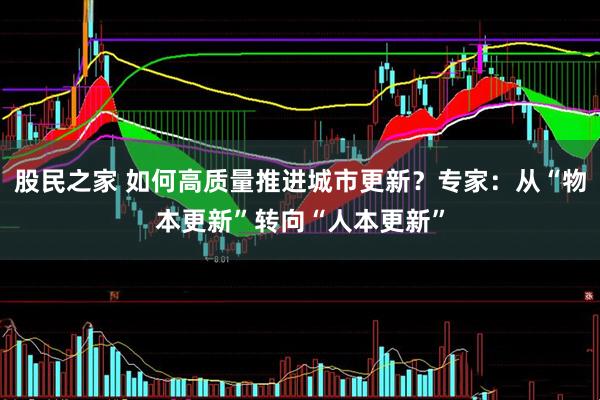 股民之家 如何高质量推进城市更新？专家：从“物本更新”转向“人本更新”